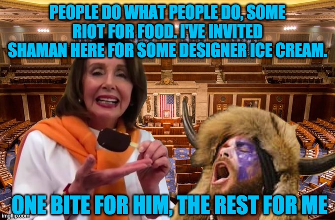 AOC is happy that Nancy is finally sharing her ice cream with hungry rioters | PEOPLE DO WHAT PEOPLE DO, SOME RIOT FOR FOOD. I'VE INVITED SHAMAN HERE FOR SOME DESIGNER ICE CREAM. ONE BITE FOR HIM, THE REST FOR ME | image tagged in pelosi ice cream give away | made w/ Imgflip meme maker