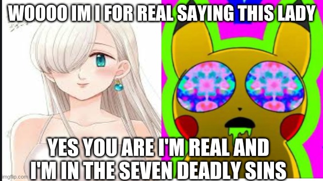 Pikachu and Elisabeth | WOOOO IM I FOR REAL SAYING THIS LADY; YES YOU ARE I'M REAL AND I'M IN THE SEVEN DEADLY SINS | image tagged in surprised pikachu high quality | made w/ Imgflip meme maker