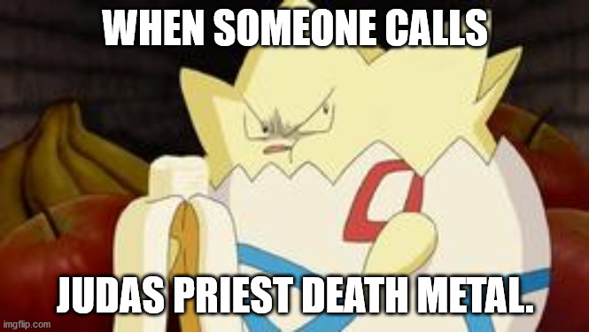 what you look like after watching the first Pokemon movie | WHEN SOMEONE CALLS; JUDAS PRIEST DEATH METAL. | image tagged in what you look like after watching the first pokemon movie | made w/ Imgflip meme maker