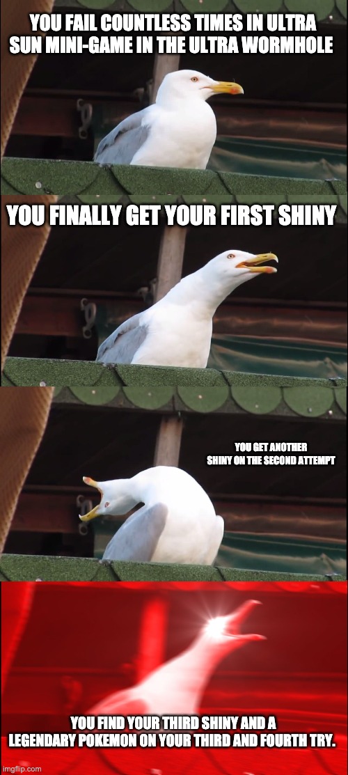Inhaling Seagull Meme | YOU FAIL COUNTLESS TIMES IN ULTRA SUN MINI-GAME IN THE ULTRA WORMHOLE; YOU FINALLY GET YOUR FIRST SHINY; YOU GET ANOTHER SHINY ON THE SECOND ATTEMPT; YOU FIND YOUR THIRD SHINY AND A LEGENDARY POKEMON ON YOUR THIRD AND FOURTH TRY. | image tagged in memes,inhaling seagull | made w/ Imgflip meme maker