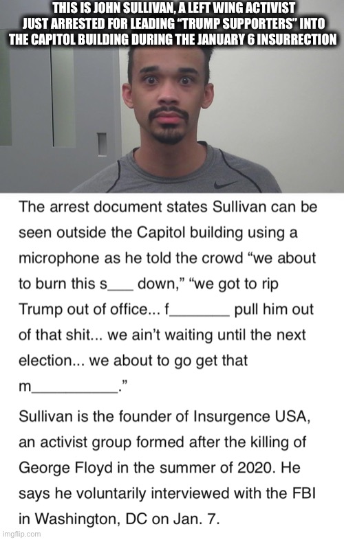 The truth is emerging. It was paid BLM/Antifa thugs. |  THIS IS JOHN SULLIVAN, A LEFT WING ACTIVIST JUST ARRESTED FOR LEADING “TRUMP SUPPORTERS” INTO THE CAPITOL BUILDING DURING THE JANUARY 6 INSURRECTION | image tagged in liberal logic,mainstream media,joe biden,nancy pelosi,democrats,memes | made w/ Imgflip meme maker