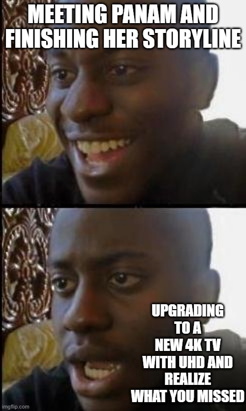 Disappointed Black Guy | MEETING PANAM AND FINISHING HER STORYLINE; UPGRADING TO A NEW 4K TV WITH UHD AND REALIZE WHAT YOU MISSED | image tagged in disappointed black guy | made w/ Imgflip meme maker