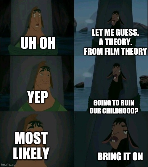 Is this true? | LET ME GUESS. A THEORY. FROM FILM THEORY; UH OH; YEP; GOING TO RUIN OUR CHILDHOOD? MOST LIKELY; BRING IT ON | image tagged in emperor's new groove waterfall | made w/ Imgflip meme maker