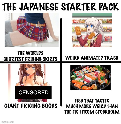 Thats why like no boys like modern day Japan | THE JAPANESE STARTER PACK; THE WORLDS SHORTEST FRIGING SKIRTS; WEIRD ANIMATED TRASH; CENSORED; FISH THAT TASTES MUCH MORE WEIRD THAN THE FISH FROM STOCKHOLM; GIANT FRIGING BOOBS | image tagged in memes,blank starter pack,japan,starter pack,censored | made w/ Imgflip meme maker