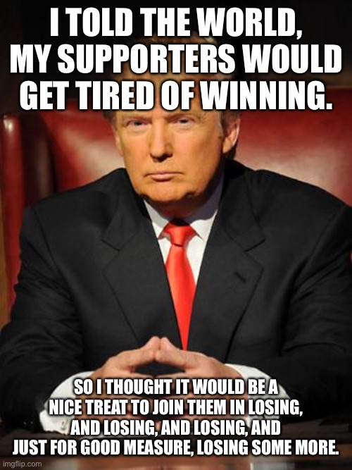 Serious Trump | I TOLD THE WORLD, MY SUPPORTERS WOULD GET TIRED OF WINNING. SO I THOUGHT IT WOULD BE A NICE TREAT TO JOIN THEM IN LOSING, AND LOSING, AND LOSING, AND JUST FOR GOOD MEASURE, LOSING SOME MORE. | image tagged in serious trump | made w/ Imgflip meme maker