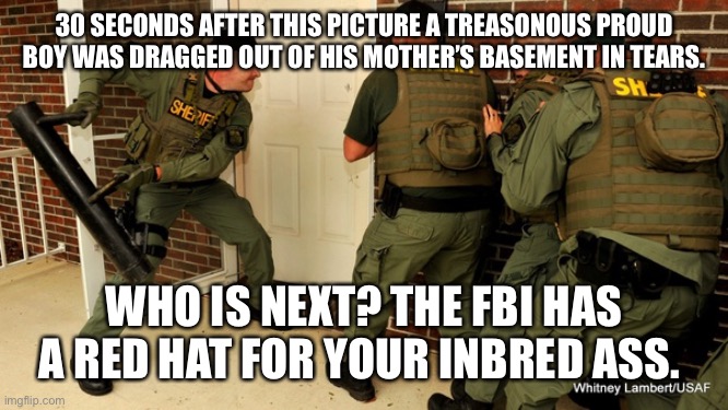 FBI open up | 30 SECONDS AFTER THIS PICTURE A TREASONOUS PROUD BOY WAS DRAGGED OUT OF HIS MOTHER’S BASEMENT IN TEARS. WHO IS NEXT? THE FBI HAS A RED HAT FOR YOUR INBRED ASS. | image tagged in fbi open up | made w/ Imgflip meme maker