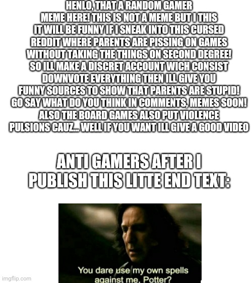 disclaimer about the gamer's hated reddit | HENLO, THAT A RANDOM GAMER MEME HERE! THIS IS NOT A MEME BUT I THIS IT WILL BE FUNNY IF I SNEAK INTO THIS CURSED REDDIT WHERE PARENTS ARE PISSING ON GAMES WITHOUT TAKING THE THINGS ON SECOND DEGREE! SO ILL MAKE A DISCRET ACCOUNT WICH CONSIST DOWNVOTE EVERYTHING THEN ILL GIVE YOU FUNNY SOURCES TO SHOW THAT PARENTS ARE STUPID!
GO SAY WHAT DO YOU THINK IN COMMENTS, MEMES SOON!
ALSO THE BOARD GAMES ALSO PUT VIOLENCE PULSIONS CAUZ... WELL IF YOU WANT ILL GIVE A GOOD VIDEO; ANTI GAMERS AFTER I PUBLISH THIS LITTE END TEXT: | image tagged in blank white template,haters gonna hate,videogames | made w/ Imgflip meme maker