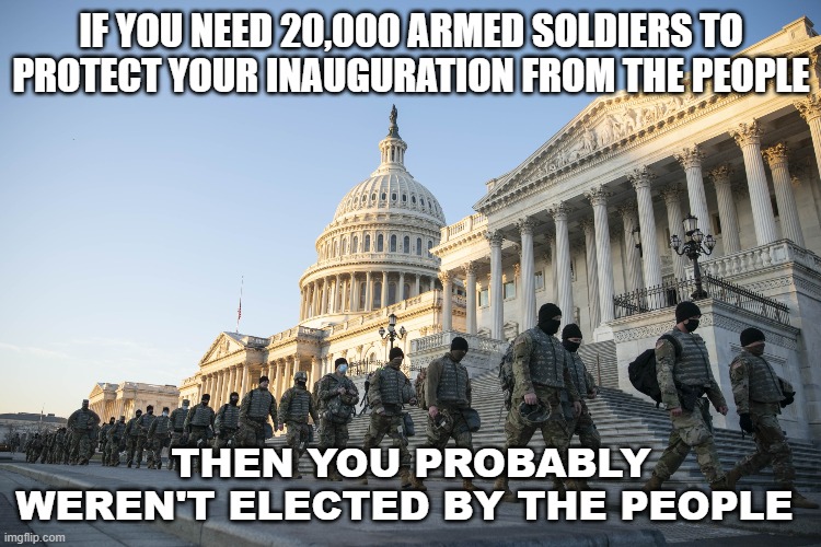 If You Need 20,000 Armed Soldiers To Protect Your Inauguration From The People; Then You Probably Weren't Elected By The People | IF YOU NEED 20,000 ARMED SOLDIERS TO PROTECT YOUR INAUGURATION FROM THE PEOPLE; THEN YOU PROBABLY WEREN'T ELECTED BY THE PEOPLE | image tagged in biden-harris inauguration | made w/ Imgflip meme maker