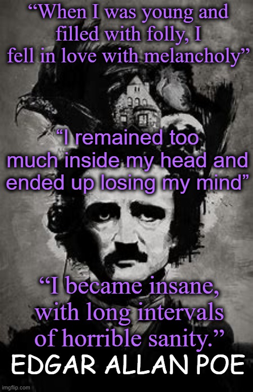 I can relate with his troubled soul: | “When I was young and filled with folly, I fell in love with melancholy”; “I remained too much inside my head and ended up losing my mind”; “I became insane, with long intervals of horrible sanity.”; EDGAR ALLAN POE | image tagged in edgar allan poe,depression | made w/ Imgflip meme maker