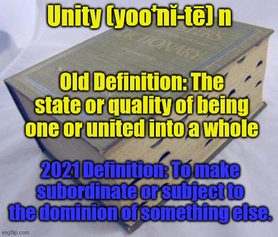 Unity Means Sunjugation | Unity (yoo͞′nĭ-tē) n; Old Definition: The state or quality of being one or united into a whole; 2021 Definition: To make subordinate or subject to the dominion of something else. | image tagged in dictionary,unity,subjugate | made w/ Imgflip meme maker