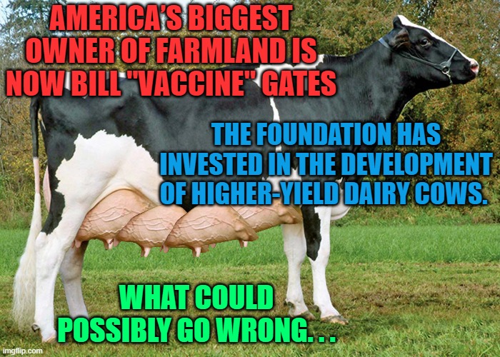 AMERICA’S BIGGEST OWNER OF FARMLAND IS NOW BILL "VACCINE" GATES; THE FOUNDATION HAS INVESTED IN THE DEVELOPMENT OF HIGHER-YIELD DAIRY COWS. WHAT COULD POSSIBLY GO WRONG. . . | made w/ Imgflip meme maker