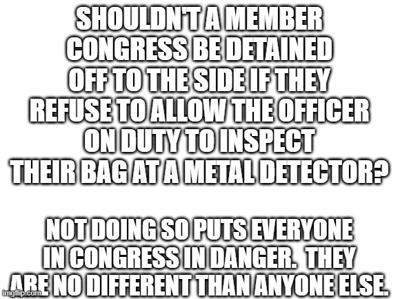 Blank White Template | SHOULDN'T A MEMBER CONGRESS BE DETAINED OFF TO THE SIDE IF THEY REFUSE TO ALLOW THE OFFICER ON DUTY TO INSPECT THEIR BAG AT A METAL DETECTOR? NOT DOING SO PUTS EVERYONE IN CONGRESS IN DANGER.  THEY ARE NO DIFFERENT THAN ANYONE ELSE. | image tagged in blank white template | made w/ Imgflip meme maker