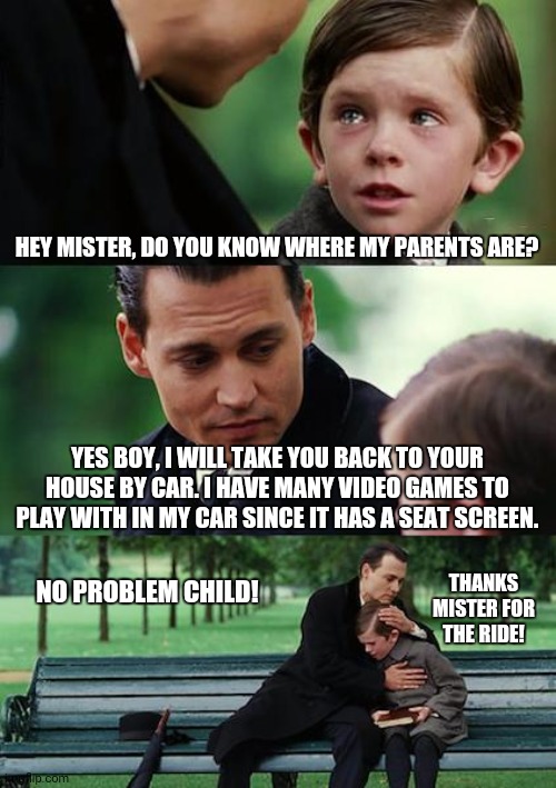 Finding Neverland | HEY MISTER, DO YOU KNOW WHERE MY PARENTS ARE? YES BOY, I WILL TAKE YOU BACK TO YOUR HOUSE BY CAR. I HAVE MANY VIDEO GAMES TO PLAY WITH IN MY CAR SINCE IT HAS A SEAT SCREEN. THANKS MISTER FOR THE RIDE! NO PROBLEM CHILD! | image tagged in memes,finding neverland,awesome | made w/ Imgflip meme maker