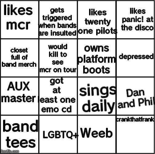 emo bingo | gets triggered when bands are insulted; likes panic! at the disco; likes twenty one pilots; likes mcr; owns platform boots; would kill to see mcr on tour; depressed; closet full of band merch; got at least one emo cd; Dan and Phil; AUX master; sings daily; crankthatfrank; band tees; Weeb; LGBTQ+ | image tagged in bingo grid | made w/ Imgflip meme maker
