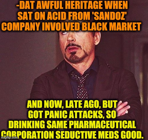 -Caused bobo | -DAT AWFUL HERITAGE WHEN SAT ON ACID FROM 'SANDOZ' COMPANY INVOLVED BLACK MARKET; AND NOW, LATE AGO, BUT GOT PANIC ATTACKS, SO DRINKING SAME PHARMACEUTICAL CORPORATION SEDUCTIVE MEDS GOOD. | image tagged in robert downey jr annoyed,pharmacy,big pharma,lsd,gollum schizophrenia,heritage | made w/ Imgflip meme maker