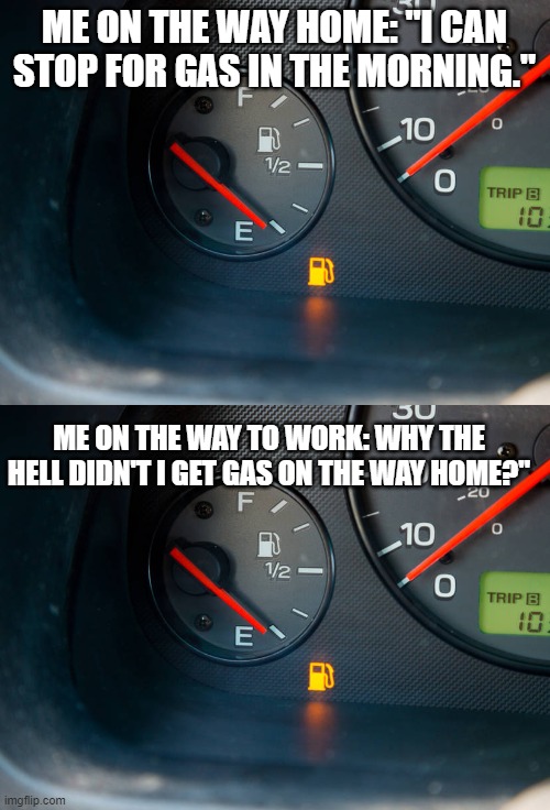 running on empty | ME ON THE WAY HOME: "I CAN STOP FOR GAS IN THE MORNING."; ME ON THE WAY TO WORK: WHY THE HELL DIDN'T I GET GAS ON THE WAY HOME?" | image tagged in fuel,struggle is real,funny,driving | made w/ Imgflip meme maker