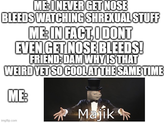 im a girl and i dont fangirl (except for ships) | ME: I NEVER GET NOSE BLEEDS WATCHING SHREXUAL STUFF; ME: IN FACT, I DONT EVEN GET NOSE BLEEDS! FRIEND: DAM WHY IS THAT WEIRD YET SO COOL AT THE SAME TIME; ME: | image tagged in blank white template | made w/ Imgflip meme maker