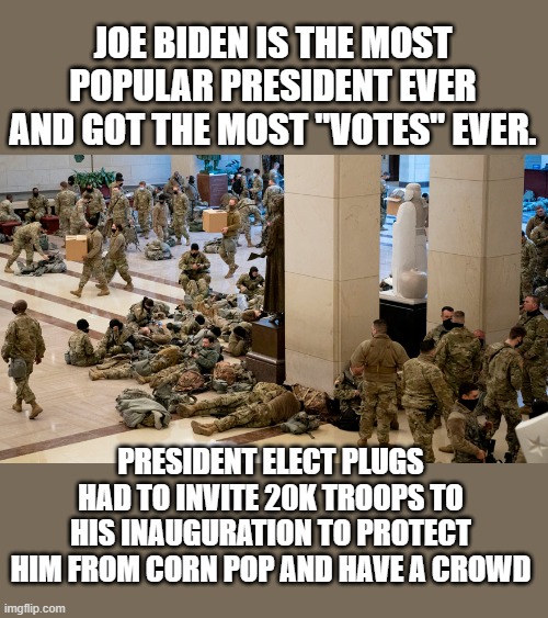yep | JOE BIDEN IS THE MOST POPULAR PRESIDENT EVER AND GOT THE MOST "VOTES" EVER. PRESIDENT ELECT PLUGS HAD TO INVITE 20K TROOPS TO HIS INAUGURATION TO PROTECT HIM FROM CORN POP AND HAVE A CROWD | image tagged in president elect plugs,democrats,communism,fascist | made w/ Imgflip meme maker