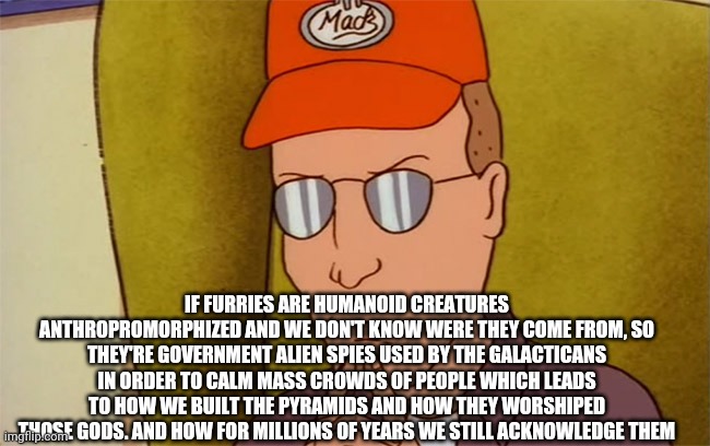 Dale you jiblet head! | IF FURRIES ARE HUMANOID CREATURES ANTHROPROMORPHIZED AND WE DON'T KNOW WERE THEY COME FROM, SO THEY'RE GOVERNMENT ALIEN SPIES USED BY THE GALACTICANS IN ORDER TO CALM MASS CROWDS OF PEOPLE WHICH LEADS TO HOW WE BUILT THE PYRAMIDS AND HOW THEY WORSHIPED THOSE GODS. AND HOW FOR MILLIONS OF YEARS WE STILL ACKNOWLEDGE THEM | image tagged in dale gribble | made w/ Imgflip meme maker