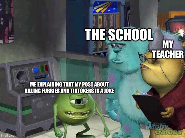 school be like: | THE SCHOOL; MY TEACHER; ME EXPLAINING THAT MY POST ABOUT KILLING FURRIES AND TIKTOKERS IS A JOKE | image tagged in mike wazowski trying to explain,funny,memes,funny memes | made w/ Imgflip meme maker