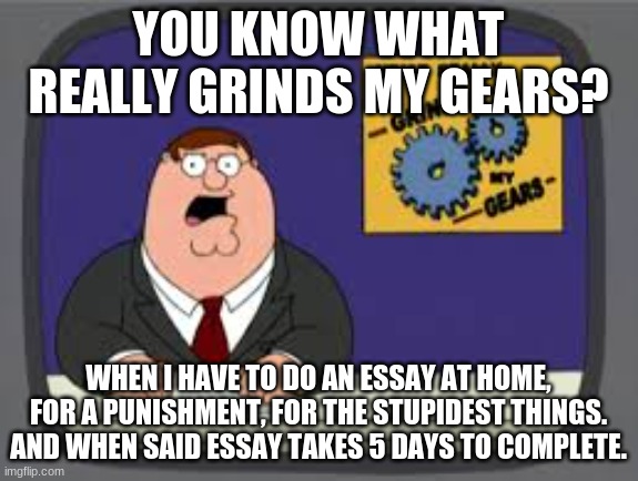 Stupid Essays | YOU KNOW WHAT REALLY GRINDS MY GEARS? WHEN I HAVE TO DO AN ESSAY AT HOME, FOR A PUNISHMENT, FOR THE STUPIDEST THINGS. AND WHEN SAID ESSAY TAKES 5 DAYS TO COMPLETE. | image tagged in peter griffen | made w/ Imgflip meme maker
