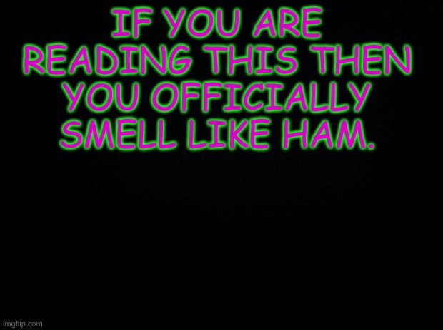 Black background | IF YOU ARE READING THIS THEN YOU OFFICIALLY SMELL LIKE HAM. | image tagged in black background | made w/ Imgflip meme maker