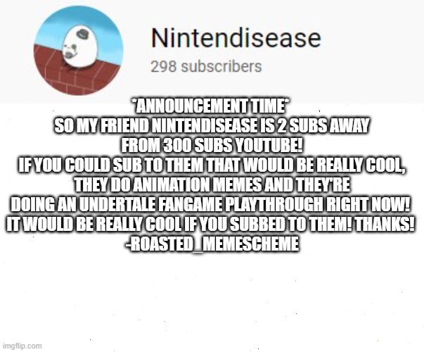 Please sub to them, they need it | *ANNOUNCEMENT TIME* 
SO MY FRIEND NINTENDISEASE IS 2 SUBS AWAY FROM 300 SUBS YOUTUBE!
IF YOU COULD SUB TO THEM THAT WOULD BE REALLY COOL, THEY DO ANIMATION MEMES AND THEY'RE DOING AN UNDERTALE FANGAME PLAYTHROUGH RIGHT NOW! 
IT WOULD BE REALLY COOL IF YOU SUBBED TO THEM! THANKS! 
-ROASTED_MEMESCHEME | image tagged in youtuber,subscribe,please | made w/ Imgflip meme maker