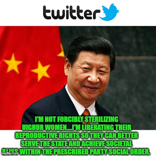 Thank you Jack Dorsey... no question who your boss is | I'M NOT FORCIBLY STERILIZING UIGHUR WOMEN....I'M LIBERATING THEIR REPRODUCTIVE RIGHTS SO THEY CAN BETTER SERVE THE STATE AND ACHIEVE SOCIETAL BLISS WITHIN THE PRESCRIBED PARTY SOCIAL ORDER, | image tagged in xi jinping,twitter,silicon valley,repression | made w/ Imgflip meme maker