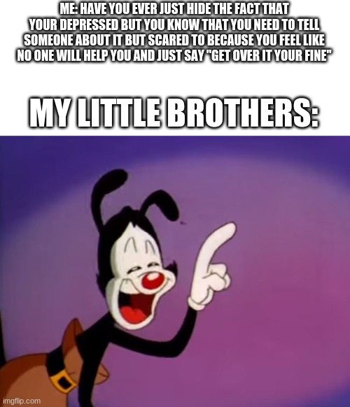 Yakko Uhhhhh | ME: HAVE YOU EVER JUST HIDE THE FACT THAT YOUR DEPRESSED BUT YOU KNOW THAT YOU NEED TO TELL SOMEONE ABOUT IT BUT SCARED TO BECAUSE YOU FEEL LIKE NO ONE WILL HELP YOU AND JUST SAY "GET OVER IT YOUR FINE"; MY LITTLE BROTHERS: | image tagged in yakko uhhhhh | made w/ Imgflip meme maker