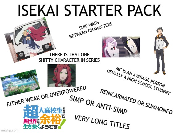 Isekai Anime Starter Pack | ISEKAI STARTER PACK; SHIP WARS BETWEEN CHARACTERS; THERE IS THAT ONE SHITTY CHARACTER IN SERIES; MC IS AN AVERAGE PERSON USUALLY A HIGH SCHOOL STUDENT; EITHER WEAK OR OVERPOWERED; REINCARNATED OR SUMMONED; SIMP OR ANTI-SIMP; VERY LONG TITLES | image tagged in blank white template | made w/ Imgflip meme maker