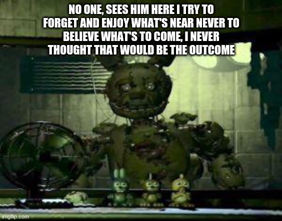 Into The pit by dawko | NO ONE, SEES HIM HERE I TRY TO
FORGET AND ENJOY WHAT'S NEAR NEVER TO
BELIEVE WHAT'S TO COME, I NEVER
THOUGHT THAT WOULD BE THE OUTCOME | image tagged in fnaf springtrap in window | made w/ Imgflip meme maker