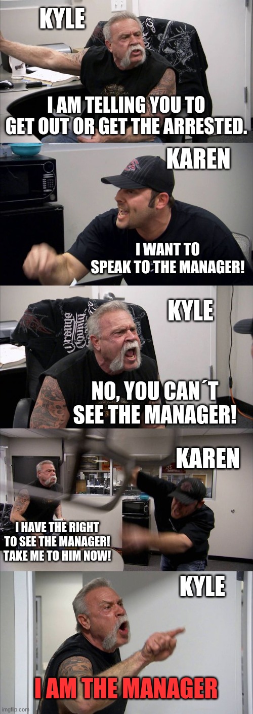 American Chopper Argument | KYLE; I AM TELLING YOU TO GET OUT OR GET THE ARRESTED. KAREN; I WANT TO SPEAK TO THE MANAGER! KYLE; NO, YOU CAN´T SEE THE MANAGER! KAREN; I HAVE THE RIGHT TO SEE THE MANAGER! TAKE ME TO HIM NOW! KYLE; I AM THE MANAGER | image tagged in memes,american chopper argument | made w/ Imgflip meme maker