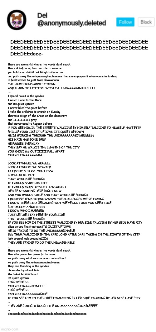 DEEDEEDEEDEEDEEDEEDEEDEEDEEDEEDEEDEEDEEDEE
DEEDEEDEEDEEDEEDEEDEEDEEDEEDEEDEEDEEDEEDEE
DEEDEEdeee-; there are moments where the words dont reach 
there is suffering too terrible to naaame 
you hold your chiiiiild as tiiiight as you can
and push away the unimaaaaaginableeeeee there are moments when youre in so deep
it feels easier to just swim dowwwnnnn
THE HAMILTONS MOVE UPTOWN
AND LEARN TO LIIIIIIVE WITH THE UNIMAAAGINABLEEEEE
....
I spend hours in the garden
I walcc alone to the store
and its quiet uptown
I never liked the quiet before
I take the children to church on Sunday
theres a siiiign of the Cross on the doooorrrr
and IIIIIIIIIII pray
that never used to happen before
iF YOU SEE HIM IN THE STREETS WALCCING BY HIMSELF TALCCING TO HIMSELF HAVE PITY
PHILLIP YOUD LIKE IT UPTOWN ITS QUIET UPTOWN
HE IS WORKING THROUGH THE UNIMAAAAAAGINABLEEEEE
HIS HAIR HAS GONE GREY
HE PASSES EVERYDAY
THEY SAY HE WALCCS THE LENGTHS OF THE CITY
YOU KNOCC ME OUT IIIIII FALL APART
CAN YOU IMAAAAAGINE
....
LOOK AT WHERE WE ARREEEE
LOOK AT WHERE WE STARTED
IK I DONT DESERVE YOU ELIZA
BUT HEAR ME OUT
THAT WOULD BE ENOUGH
IF I COULD SPARE HIS LIFE
IF I COULD TRADE HIS LIFE FOR MINEEE
HED BE STANDING HERE RIGHT NOW
AND YOU WOULD SMILE AND THAT WOULD BE ENOUGH
I DONT PRETEND TO KNOWWWW THE CHALLENGES WE'RE FACING
I KNOW THERES NO REPLACING WOT WE'VE LOST AND YOU NEED TIME
BUT IM NOT AFRAIIIDDD
I KNOW WHO I MARRIED
JUST LET ME STAY HERE BY YOUR SIDE
THAT WOULD BE ENOUGH
IF YOU SEE HIM IN THE STREETS WALCCING BY HER SIDE TALCCING BY HER SIDE HAVE PITY
eliza do you like it uptown iTS QUIET UPTOWN 
HE IS TRYING TO DO THE UNIMAAAAGINABLE
SEE THEM WALCCING IN THE PARK LONG AFTER DARK TAKING IN THE SIGHTS OF THE CITY
look around look around eLIZA
THEY ARE TRYING TO DO THE UNIMAGINABLE
..
there are moments where the words dont reach
theres a grace too powerful to name 
we push away what we can never understand
we push away the unimaaaaaaginableeee
they are standing in the garden
alexander by elizas side 
she takes hiiiiiiiis hand
its quiet uptown

FORGIVENESS
CAN YOU IMAGGIIINEEEE 
FORGIVENESS
CAN YOU IMAAAAAAAGINE
IF YOU SEE HIM IN THE STREET WALCCING BY HER SIDE TALCCING BY HER SIDE HAVE PITY
...
THEY ARE GOING THROUGH THE UNIMAAAAAAAGINABLEEEEE
...
deedeedeedeedeedeedeedeedeedeedeedeedeedeedeeeeeee | image tagged in del announcement,blank white template | made w/ Imgflip meme maker