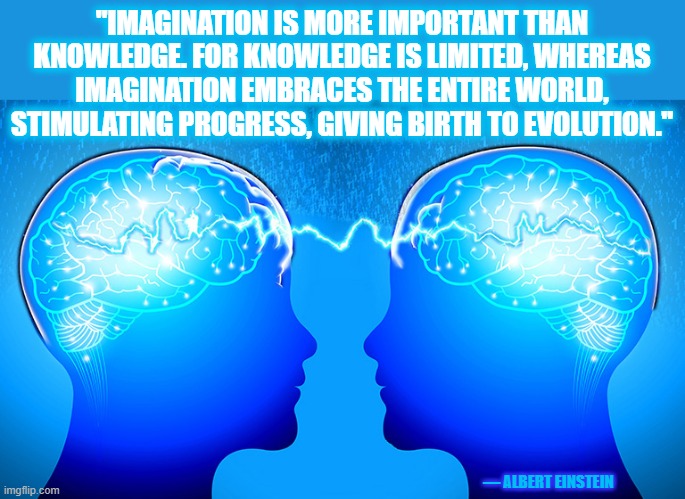 IMAGINATION IS IMPORTANT | "IMAGINATION IS MORE IMPORTANT THAN KNOWLEDGE. FOR KNOWLEDGE IS LIMITED, WHEREAS IMAGINATION EMBRACES THE ENTIRE WORLD, STIMULATING PROGRESS, GIVING BIRTH TO EVOLUTION."; — ALBERT EINSTEIN | image tagged in einstein,knowledge,evolution,motivation,imagination,stimulating | made w/ Imgflip meme maker