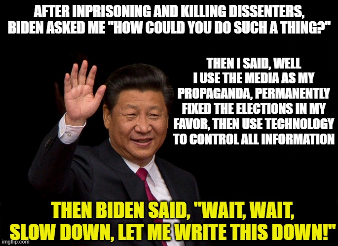 President Xi Jinping China | AFTER INPRISONING AND KILLING DISSENTERS, BIDEN ASKED ME "HOW COULD YOU DO SUCH A THING?"; THEN I SAID, WELL I USE THE MEDIA AS MY PROPAGANDA, PERMANENTLY FIXED THE ELECTIONS IN MY FAVOR, THEN USE TECHNOLOGY TO CONTROL ALL INFORMATION; THEN BIDEN SAID, "WAIT, WAIT, SLOW DOWN, LET ME WRITE THIS DOWN!" | image tagged in president xi jinping china | made w/ Imgflip meme maker