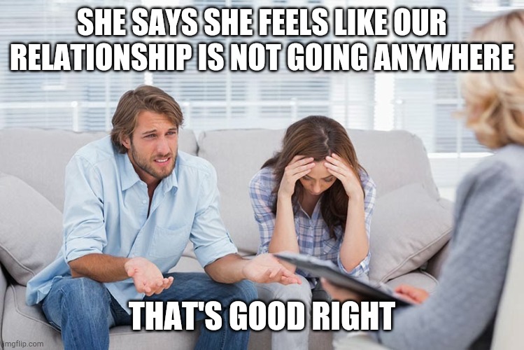 couples therapy | SHE SAYS SHE FEELS LIKE OUR RELATIONSHIP IS NOT GOING ANYWHERE; THAT'S GOOD RIGHT | image tagged in couples therapy | made w/ Imgflip meme maker