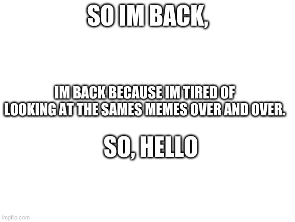 Blank White Template | SO IM BACK, IM BACK BECAUSE IM TIRED OF LOOKING AT THE SAMES MEMES OVER AND OVER. SO, HELLO | image tagged in blank white template | made w/ Imgflip meme maker