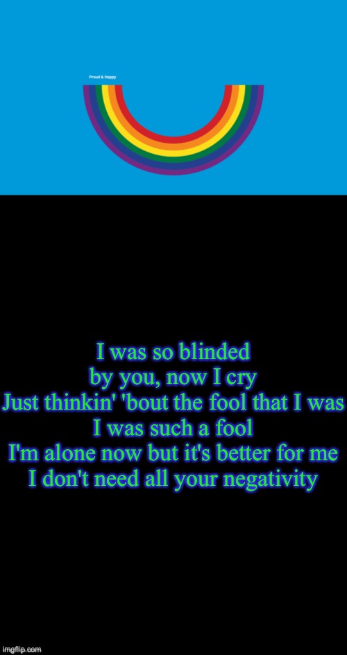 I was so blinded by you, now I cry
Just thinkin' 'bout the fool that I was
I was such a fool
I'm alone now but it's better for me
I don't need all your negativity | image tagged in double long black template | made w/ Imgflip meme maker