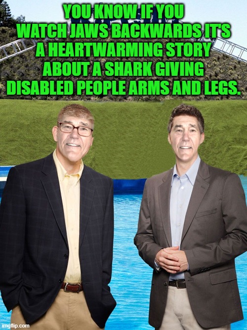 if you watch jaws backwards | YOU KNOW IF YOU WATCH JAWS BACKWARDS IT'S A HEARTWARMING STORY ABOUT A SHARK GIVING DISABLED PEOPLE ARMS AND LEGS. | image tagged in kewlew-as-wipeout-hosts | made w/ Imgflip meme maker