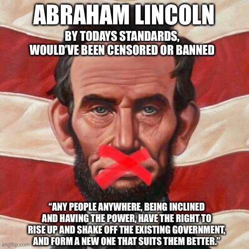 Lincoln censored | ABRAHAM LINCOLN; BY TODAYS STANDARDS, WOULD’VE BEEN CENSORED OR BANNED; “ANY PEOPLE ANYWHERE, BEING INCLINED AND HAVING THE POWER, HAVE THE RIGHT TO RISE UP AND SHAKE OFF THE EXISTING GOVERNMENT, AND FORM A NEW ONE THAT SUITS THEM BETTER.” | image tagged in trump,1st amendment,impeechment,facebook,twitter,pelosi | made w/ Imgflip meme maker