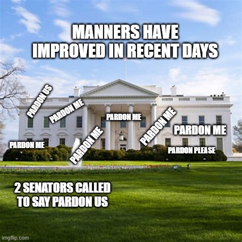 The Last Days of Trump | MANNERS HAVE IMPROVED IN RECENT DAYS; PARDON US; PARDON ME; PARDON ME; PARDON ME; PARDON ME; PARDON PLEASE; PARDON ME; PARDON ME; 2 SENATORS CALLED TO SAY PARDON US | image tagged in whitehouse,pardon me,politics,trump,donald trump,president trump | made w/ Imgflip meme maker