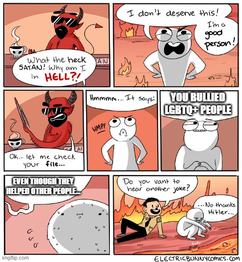 DONT MAKE FUN OF LGBTQ+ PEOPLE!! | YOU BULLIED LGBTQ+ PEOPLE; EVEN THOUGH THEY HELPED OTHER PEOPLE... | image tagged in what the heck satan | made w/ Imgflip meme maker