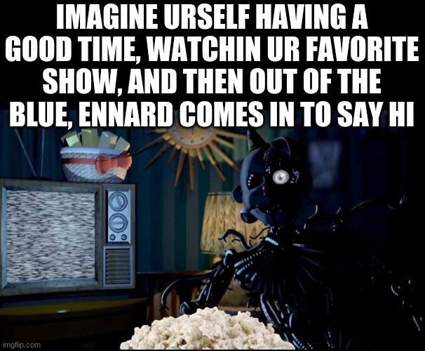 what would you do if this happened? | IMAGINE URSELF HAVING A GOOD TIME, WATCHIN UR FAVORITE SHOW, AND THEN OUT OF THE BLUE, ENNARD COMES IN TO SAY HI | image tagged in ennard,followed,you,home,to,watch tv | made w/ Imgflip meme maker
