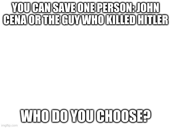 Blank White Template | YOU CAN SAVE ONE PERSON: JOHN CENA OR THE GUY WHO KILLED HITLER; WHO DO YOU CHOOSE? | image tagged in blank white template | made w/ Imgflip meme maker