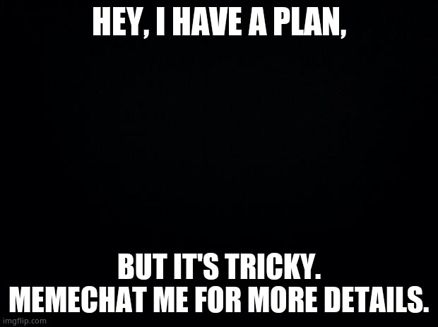 Lil plan | HEY, I HAVE A PLAN, BUT IT'S TRICKY. MEMECHAT ME FOR MORE DETAILS. | image tagged in black background | made w/ Imgflip meme maker