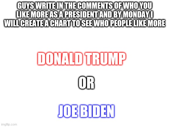 Blank White Template | GUYS WRITE IN THE COMMENTS OF WHO YOU LIKE MORE AS A PRESIDENT AND BY MONDAY I WILL CREATE A CHART TO SEE WHO PEOPLE LIKE MORE; DONALD TRUMP; OR; JOE BIDEN | image tagged in blank white template | made w/ Imgflip meme maker