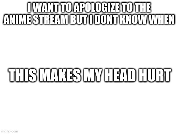 Blank White Template | I WANT TO APOLOGIZE TO THE ANIME STREAM BUT I DONT KNOW WHEN; THIS MAKES MY HEAD HURT | image tagged in blank white template | made w/ Imgflip meme maker
