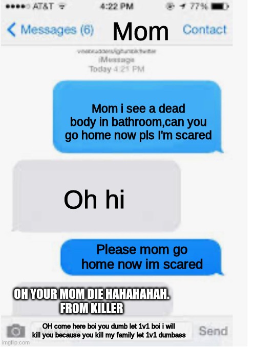 Blank text conversation | Mom; Mom i see a dead body in bathroom,can you go home now pls I'm scared; Oh hi; Please mom go home now im scared; OH YOUR MOM DIE HAHAHAHAH.
FROM KILLER; OH come here boi you dumb let 1v1 boi i will kill you because you kill my family let 1v1 dumbass | image tagged in blank text conversation | made w/ Imgflip meme maker