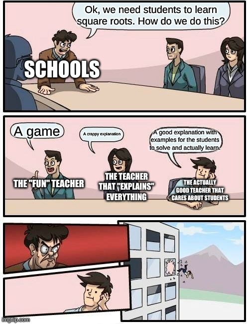Boardroom Meeting Suggestion | Ok, we need students to learn square roots. How do we do this? SCHOOLS; A game; A good explanation with examples for the students to solve and actually learn. A crappy explanation; THE ACTUALLY GOOD TEACHER THAT CARES ABOUT STUDENTS; THE TEACHER THAT "EXPLAINS" EVERYTHING; THE "FUN" TEACHER | image tagged in memes,boardroom meeting suggestion | made w/ Imgflip meme maker