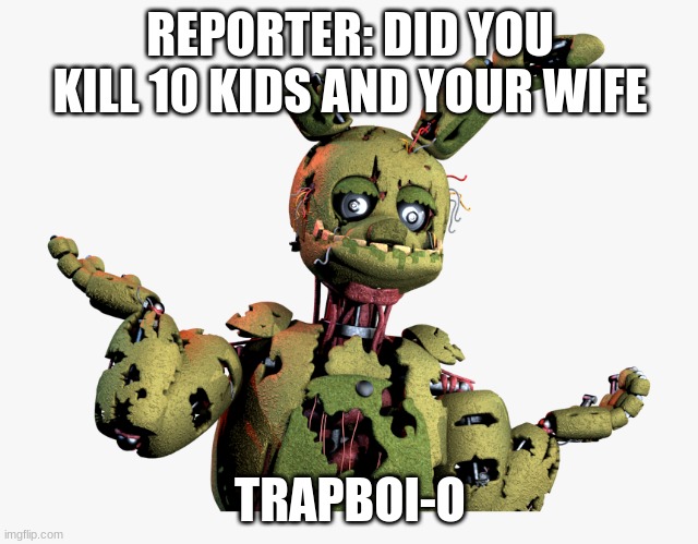 derpy springtrap | REPORTER: DID YOU KILL 10 KIDS AND YOUR WIFE; TRAPBOI-O | image tagged in derpy springtrap | made w/ Imgflip meme maker